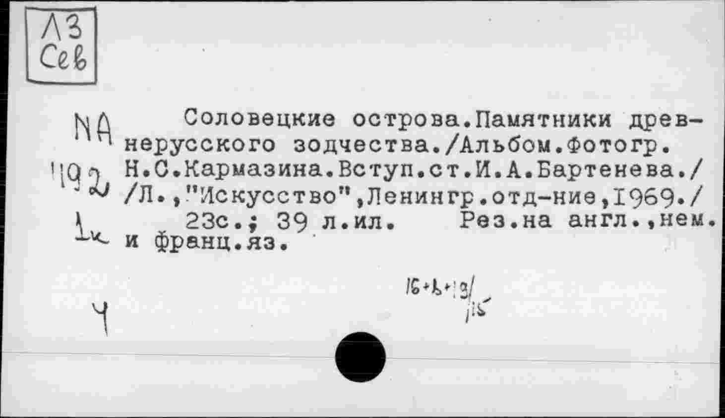 ﻿лз
са
цд Соловецкие острова.Памятники древ-нерусского зодчества./Альбом.Фотогр.
4Q л H.С.Кармазина.Вступ.ст.И.А.Бартенева./
1 '	/Л. /’Искусство”,Ленингр.отд-ние,1969./
\	23с.; 39 л.ил. Рез.на англ.,нем.
и франц.яз.